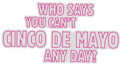 WHO SAYS YOU CAN'T CINCO DE MAYO ANY DAY?